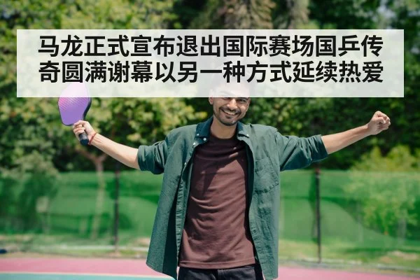 马龙正式宣布退出国际赛场国乒传奇圆满谢幕以另一种方式延续热爱