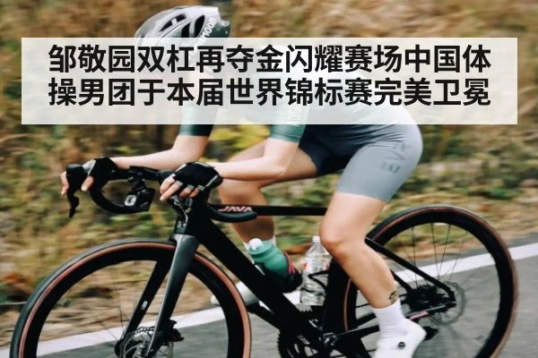 邹敬园双杠再夺金闪耀赛场中国体操男团于本届世界锦标赛完美卫冕