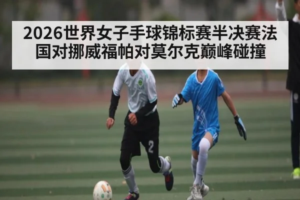 2026世界女子手球锦标赛半决赛法国对挪威福帕对莫尔克巅峰碰撞