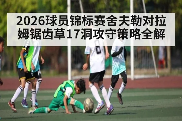 2026球员锦标赛舍夫勒对拉姆锯齿草17洞攻守策略全解